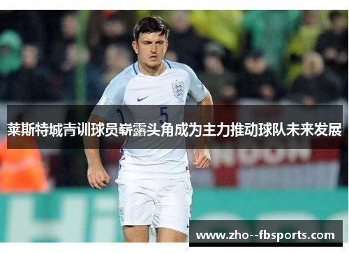 莱斯特城青训球员崭露头角成为主力推动球队未来发展 莱斯特城青训球员崭露头角成为主力推动球队未来发展