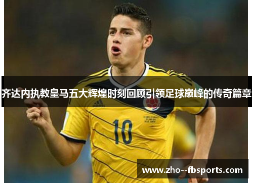 齐达内执教皇马五大辉煌时刻回顾引领足球巅峰的传奇篇章