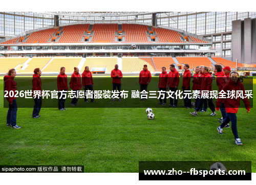 2026世界杯官方志愿者服装发布 融合三方文化元素展现全球风采 2026世界杯官方志愿者服装发布 融合三方文化元素展现全球风采